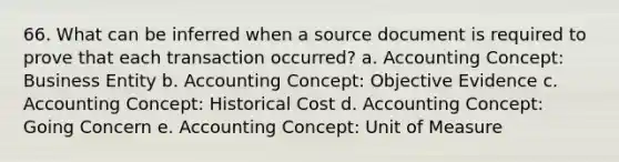 66. What can be inferred when a source document is required to prove that each transaction occurred? a. Accounting Concept: Business Entity b. Accounting Concept: Objective Evidence c. Accounting Concept: Historical Cost d. Accounting Concept: Going Concern e. Accounting Concept: Unit of Measure