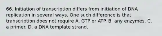 66. Initiation of transcription differs from initiation of DNA replication in several ways. One such difference is that transcription does not require A. GTP or ATP. B. any enzymes. C. a primer. D. a DNA template strand.