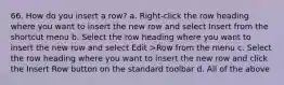 66. How do you insert a row? a. Right-click the row heading where you want to insert the new row and select Insert from the shortcut menu b. Select the row heading where you want to insert the new row and select Edit >Row from the menu c. Select the row heading where you want to insert the new row and click the Insert Row button on the standard toolbar d. All of the above