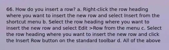 66. How do you insert a row? a. Right-click the row heading where you want to insert the new row and select Insert from the shortcut menu b. Select the row heading where you want to insert the new row and select Edit >Row from the menu c. Select the row heading where you want to insert the new row and click the Insert Row button on the standard toolbar d. All of the above