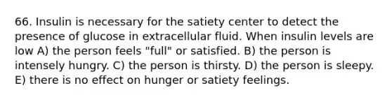 66. Insulin is necessary for the satiety center to detect the presence of glucose in extracellular fluid. When insulin levels are low A) the person feels "full" or satisfied. B) the person is intensely hungry. C) the person is thirsty. D) the person is sleepy. E) there is no effect on hunger or satiety feelings.