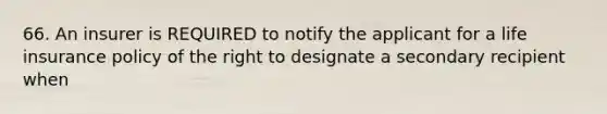 66. An insurer is REQUIRED to notify the applicant for a life insurance policy of the right to designate a secondary recipient when