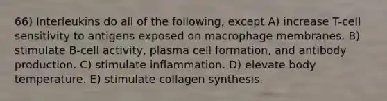 66) Interleukins do all of the following, except A) increase T-cell sensitivity to antigens exposed on macrophage membranes. B) stimulate B-cell activity, plasma cell formation, and antibody production. C) stimulate inflammation. D) elevate body temperature. E) stimulate collagen synthesis.