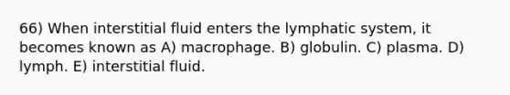 66) When interstitial fluid enters the lymphatic system, it becomes known as A) macrophage. B) globulin. C) plasma. D) lymph. E) interstitial fluid.