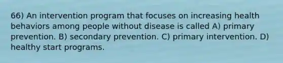 66) An intervention program that focuses on increasing health behaviors among people without disease is called A) primary prevention. B) secondary prevention. C) primary intervention. D) healthy start programs.