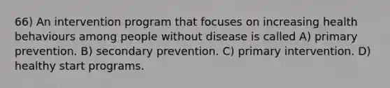 66) An intervention program that focuses on increasing health behaviours among people without disease is called A) primary prevention. B) secondary prevention. C) primary intervention. D) healthy start programs.