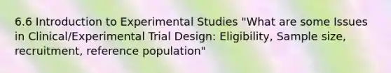 6.6 Introduction to Experimental Studies "What are some Issues in Clinical/Experimental Trial Design: Eligibility, Sample size, recruitment, reference population"