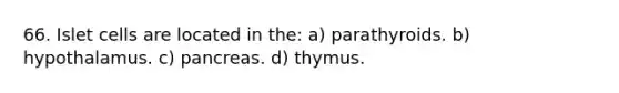 66. Islet cells are located in the: a) parathyroids. b) hypothalamus. c) pancreas. d) thymus.