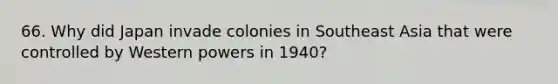 66. Why did Japan invade colonies in Southeast Asia that were controlled by Western powers in 1940?