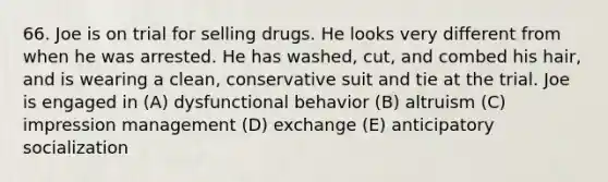 66. Joe is on trial for selling drugs. He looks very different from when he was arrested. He has washed, cut, and combed his hair, and is wearing a clean, conservative suit and tie at the trial. Joe is engaged in (A) dysfunctional behavior (B) altruism (C) impression management (D) exchange (E) anticipatory socialization