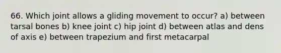 66. Which joint allows a gliding movement to occur? a) between tarsal bones b) knee joint c) hip joint d) between atlas and dens of axis e) between trapezium and first metacarpal