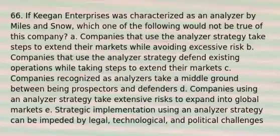 66. If Keegan Enterprises was characterized as an analyzer by Miles and Snow, which one of the following would not be true of this company? a. Companies that use the analyzer strategy take steps to extend their markets while avoiding excessive risk b. Companies that use the analyzer strategy defend existing operations while taking steps to extend their markets c. Companies recognized as analyzers take a middle ground between being prospectors and defenders d. Companies using an analyzer strategy take extensive risks to expand into global markets e. Strategic implementation using an analyzer strategy can be impeded by legal, technological, and political challenges