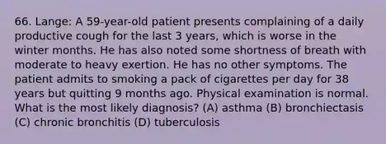 66. Lange: A 59-year-old patient presents complaining of a daily productive cough for the last 3 years, which is worse in the winter months. He has also noted some shortness of breath with moderate to heavy exertion. He has no other symptoms. The patient admits to smoking a pack of cigarettes per day for 38 years but quitting 9 months ago. Physical examination is normal. What is the most likely diagnosis? (A) asthma (B) bronchiectasis (C) chronic bronchitis (D) tuberculosis