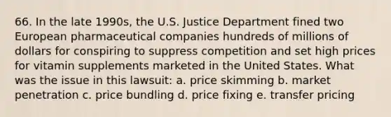 66. In the late 1990s, the U.S. Justice Department fined two European pharmaceutical companies hundreds of millions of dollars for conspiring to suppress competition and set high prices for vitamin supplements marketed in the United States. What was the issue in this lawsuit: a. price skimming b. market penetration c. price bundling d. price fixing e. transfer pricing