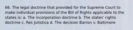 66. The legal doctrine that provided for the Supreme Court to make individual provisions of the Bill of Rights applicable to the states is: a. The incorporation doctrine b. The states' rights doctrine c. Res Jutistica d. The decision Barron v. Baltimore