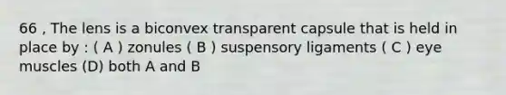66 , The lens is a biconvex transparent capsule that is held in place by : ( A ) zonules ( B ) suspensory ligaments ( C ) eye muscles (D) both A and B