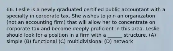 66. Leslie is a newly graduated certified public accountant with a specialty in corporate tax. She wishes to join an organization (not an accounting firm) that will allow her to concentrate on corporate tax and become deeply proficient in this area. Leslie should look for a position in a firm with a ______ structure. (A) simple (B) functional (C) multidivisional (D) network