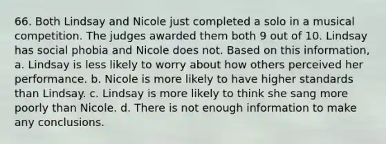 66. Both Lindsay and Nicole just completed a solo in a musical competition. The judges awarded them both 9 out of 10. Lindsay has social phobia and Nicole does not. Based on this information, a. Lindsay is less likely to worry about how others perceived her performance. b. Nicole is more likely to have higher standards than Lindsay. c. Lindsay is more likely to think she sang more poorly than Nicole. d. There is not enough information to make any conclusions.