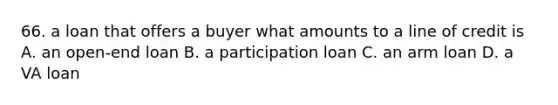 66. a loan that offers a buyer what amounts to a line of credit is A. an open-end loan B. a participation loan C. an arm loan D. a VA loan