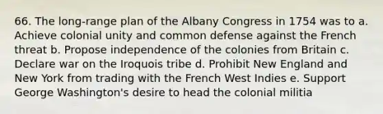 66. The long-range plan of the Albany Congress in 1754 was to a. Achieve colonial unity and common defense against the French threat b. Propose independence of the colonies from Britain c. Declare war on the Iroquois tribe d. Prohibit New England and New York from trading with the French West Indies e. Support George Washington's desire to head the colonial militia