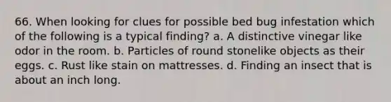 66. When looking for clues for possible bed bug infestation which of the following is a typical finding? a. A distinctive vinegar like odor in the room. b. Particles of round stonelike objects as their eggs. c. Rust like stain on mattresses. d. Finding an insect that is about an inch long.