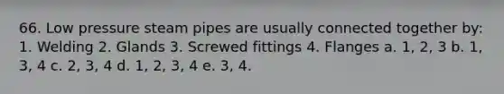 66. Low pressure steam pipes are usually connected together by: 1. Welding 2. Glands 3. Screwed fittings 4. Flanges a. 1, 2, 3 b. 1, 3, 4 c. 2, 3, 4 d. 1, 2, 3, 4 e. 3, 4.