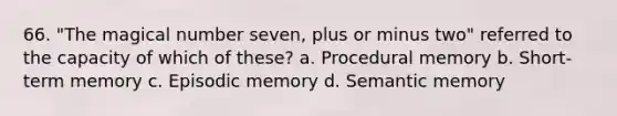 66. "The magical number seven, plus or minus two" referred to the capacity of which of these?​ a. ​Procedural memory b. ​Short-term memory c. ​Episodic memory d. ​Semantic memory