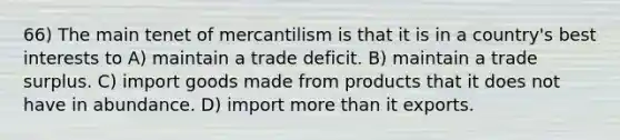 66) The main tenet of mercantilism is that it is in a country's best interests to A) maintain a trade deficit. B) maintain a trade surplus. C) import goods made from products that it does not have in abundance. D) import more than it exports.