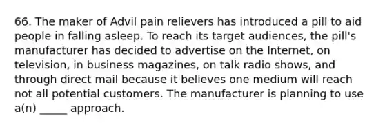 66. The maker of Advil pain relievers has introduced a pill to aid people in falling asleep. To reach its target audiences, the pill's manufacturer has decided to advertise on the Internet, on television, in business magazines, on talk radio shows, and through direct mail because it believes one medium will reach not all potential customers. The manufacturer is planning to use a(n) _____ approach.