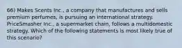 66) Makes Scents Inc., a company that manufactures and sells premium perfumes, is pursuing an international strategy. PriceSmasher Inc., a supermarket chain, follows a multidomestic strategy. Which of the following statements is most likely true of this scenario?