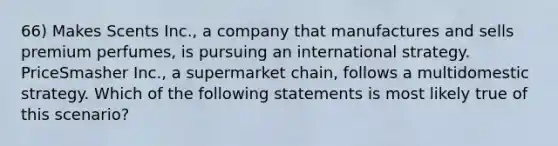 66) Makes Scents Inc., a company that manufactures and sells premium perfumes, is pursuing an international strategy. PriceSmasher Inc., a supermarket chain, follows a multidomestic strategy. Which of the following statements is most likely true of this scenario?