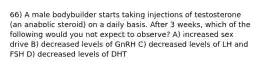 66) A male bodybuilder starts taking injections of testosterone (an anabolic steroid) on a daily basis. After 3 weeks, which of the following would you not expect to observe? A) increased sex drive B) decreased levels of GnRH C) decreased levels of LH and FSH D) decreased levels of DHT