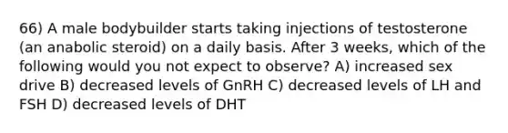 66) A male bodybuilder starts taking injections of testosterone (an anabolic steroid) on a daily basis. After 3 weeks, which of the following would you not expect to observe? A) increased sex drive B) decreased levels of GnRH C) decreased levels of LH and FSH D) decreased levels of DHT