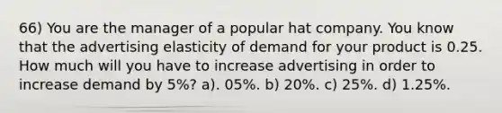 66) You are the manager of a popular hat company. You know that the advertising elasticity of demand for your product is 0.25. How much will you have to increase advertising in order to increase demand by 5%? a). 05%. b) 20%. c) 25%. d) 1.25%.