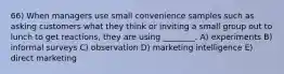 66) When managers use small convenience samples such as asking customers what they think or inviting a small group out to lunch to get reactions, they are using ________. A) experiments B) informal surveys C) observation D) marketing intelligence E) direct marketing