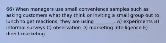 66) When managers use small convenience samples such as asking customers what they think or inviting a small group out to lunch to get reactions, they are using ________. A) experiments B) informal surveys C) observation D) marketing intelligence E) direct marketing