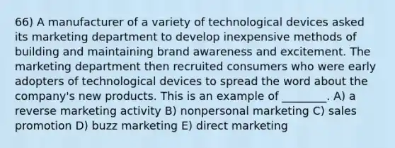 66) A manufacturer of a variety of technological devices asked its marketing department to develop inexpensive methods of building and maintaining brand awareness and excitement. The marketing department then recruited consumers who were early adopters of technological devices to spread the word about the company's new products. This is an example of ________. A) a reverse marketing activity B) nonpersonal marketing C) sales promotion D) buzz marketing E) direct marketing