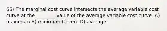 66) The marginal cost curve intersects the average variable cost curve at the ________ value of the average variable cost curve. A) maximum B) minimum C) zero D) average