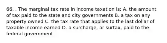 66. . The marginal tax rate in income taxation is: A. the amount of tax paid to the state and city governments B. a tax on any property owned C. the tax rate that applies to the last dollar of taxable income earned D. a surcharge, or surtax, paid to the federal government