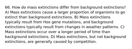 66. How do mass extinctions differ from background extinctions? A) Mass extinctions cause a larger proportion of organisms to go extinct than background extinctions. B) Mass extinctions typically result from Hox gene mutations, and background extinctions typically result from changes in weather patterns. C) Mass extinctions occur over a longer period of time than background extinctions. D) Mass extinctions, but not background extinctions, are generally caused by competition.