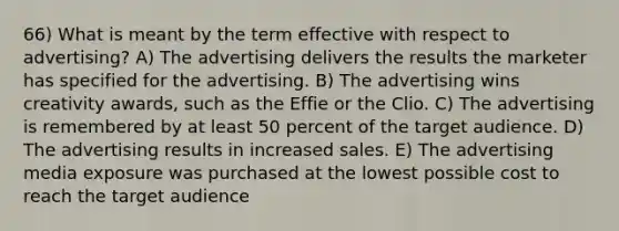 66) What is meant by the term effective with respect to advertising? A) The advertising delivers the results the marketer has specified for the advertising. B) The advertising wins creativity awards, such as the Effie or the Clio. C) The advertising is remembered by at least 50 percent of the target audience. D) The advertising results in increased sales. E) The advertising media exposure was purchased at the lowest possible cost to reach the target audience