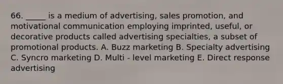 66. _____ is a medium of advertising, sales promotion, and motivational communication employing imprinted, useful, or decorative products called advertising specialties, a subset of promotional products. A. Buzz marketing B. Specialty advertising C. Syncro marketing D. Multi - level marketing E. Direct response advertising