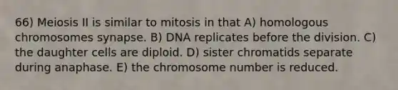 66) Meiosis II is similar to mitosis in that A) homologous chromosomes synapse. B) DNA replicates before the division. C) the daughter cells are diploid. D) sister chromatids separate during anaphase. E) the chromosome number is reduced.