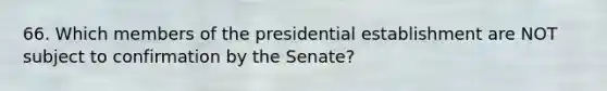 66. Which members of the presidential establishment are NOT subject to confirmation by the Senate?