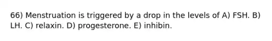 66) Menstruation is triggered by a drop in the levels of A) FSH. B) LH. C) relaxin. D) progesterone. E) inhibin.