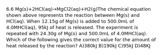 6.6 Mg(s)+2HCl(aq)→MgCl2(aq)+H2(g)The chemical equation shown above represents the reaction between Mg(s) and HCl(aq). When 12.15g of Mg(s) is added to 500.0mL of 4.0MHCl(aq), 95kJ of heat is released. The experiment is repeated with 24.30g of Mg(s) and 500.0mL of 4.0MHCl(aq). Which of the following gives the correct value for the amount of heat released by the reaction? A)380kJ B)190kJ C)95kJ D)48KJ