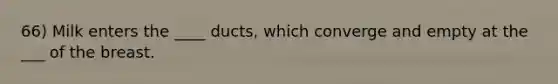 66) Milk enters the ____ ducts, which converge and empty at the ___ of the breast.