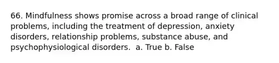 66. Mindfulness shows promise across a broad range of clinical problems, including the treatment of depression, anxiety disorders, relationship problems, substance abuse, and psychophysiological disorders. ​ a. True b. False