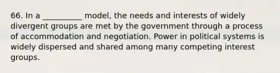 66. In a __________ model, the needs and interests of widely divergent groups are met by the government through a process of accommodation and negotiation. Power in political systems is widely dispersed and shared among many competing interest groups.