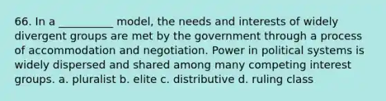 66. ​In a __________ model, the needs and interests of widely divergent groups are met by the government through a process of accommodation and negotiation. Power in political systems is widely dispersed and shared among many competing interest groups. a. ​pluralist b. ​elite c. ​distributive d. ​ruling class